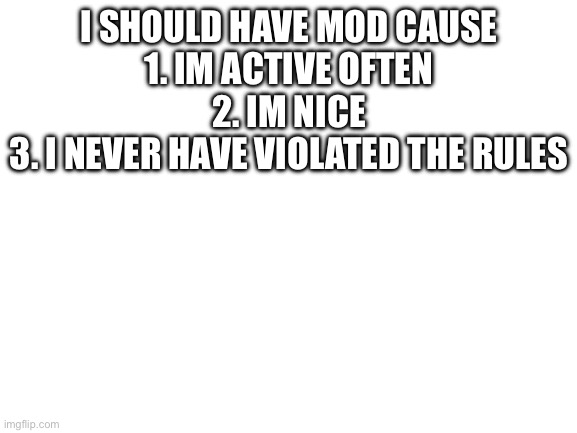 Blank White Template | I SHOULD HAVE MOD CAUSE
1. IM ACTIVE OFTEN
2. IM NICE
3. I NEVER HAVE VIOLATED THE RULES | image tagged in blank white template | made w/ Imgflip meme maker