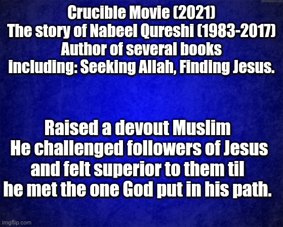 blue background | Crucible Movie (2021)
The story of Nabeel Qureshi (1983-2017)
Author of several books including: Seeking Allah, Finding Jesus. Raised a devout Muslim
 He challenged followers of Jesus and felt superior to them til he met the one God put in his path. | image tagged in blue background | made w/ Imgflip meme maker