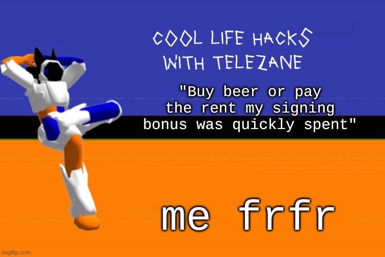he just like me fr | "Buy beer or pay the rent my signing bonus was quickly spent"; me frfr | image tagged in cool life hacks with telezane | made w/ Imgflip meme maker