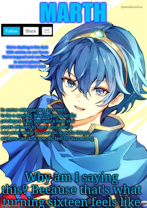 I want N and Marth to rail me until my legs can't move. | In some videogames, you need to be a specific level to gain specific privileges. Like, you gain a new skill you're allowed to learn, you open a new area where you can do specific things, and you can do a specific test for something. Why am I saying this? Because that's what turning sixteen feels like | image tagged in i want n and marth to rail me until my legs can't move | made w/ Imgflip meme maker
