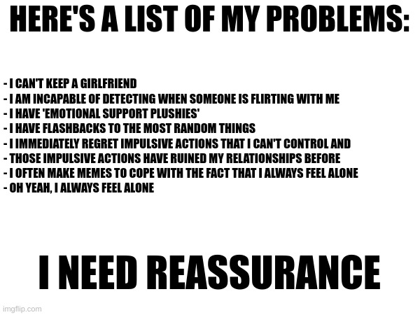 These are only eight of my many many problems. I seriously need some assurance. | HERE'S A LIST OF MY PROBLEMS:; - I CAN'T KEEP A GIRLFRIEND
- I AM INCAPABLE OF DETECTING WHEN SOMEONE IS FLIRTING WITH ME
- I HAVE 'EMOTIONAL SUPPORT PLUSHIES'
- I HAVE FLASHBACKS TO THE MOST RANDOM THINGS
- I IMMEDIATELY REGRET IMPULSIVE ACTIONS THAT I CAN'T CONTROL AND
- THOSE IMPULSIVE ACTIONS HAVE RUINED MY RELATIONSHIPS BEFORE
- I OFTEN MAKE MEMES TO COPE WITH THE FACT THAT I ALWAYS FEEL ALONE
- OH YEAH, I ALWAYS FEEL ALONE; I NEED REASSURANCE | made w/ Imgflip meme maker