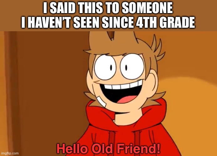 It was a good day | I SAID THIS TO SOMEONE I HAVEN’T SEEN SINCE 4TH GRADE | image tagged in hello old friend | made w/ Imgflip meme maker