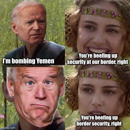 Dereliction Joe | You’re beefing up security at our border, right; I’m bombing Yemen; You’re beefing up border security, right | image tagged in for the better right blank,politics lol,memes,government corruption | made w/ Imgflip meme maker