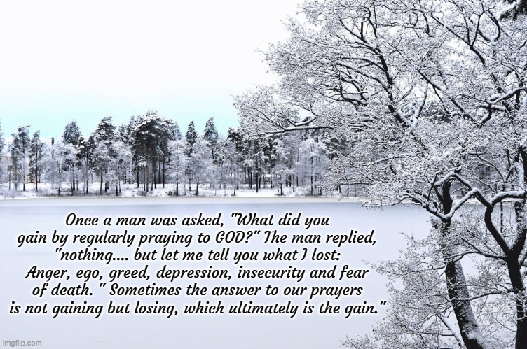 Once a man was asked, "What did you gain by regularly praying to GOD?" The man replied, "nothing.... but let me tell you what I lost: Anger, ego, greed, depression, insecurity and fear of death. " Sometimes the answer to our prayers is not gaining but losing, which ultimately is the gain." | image tagged in god,winter,words of wisdom | made w/ Imgflip meme maker