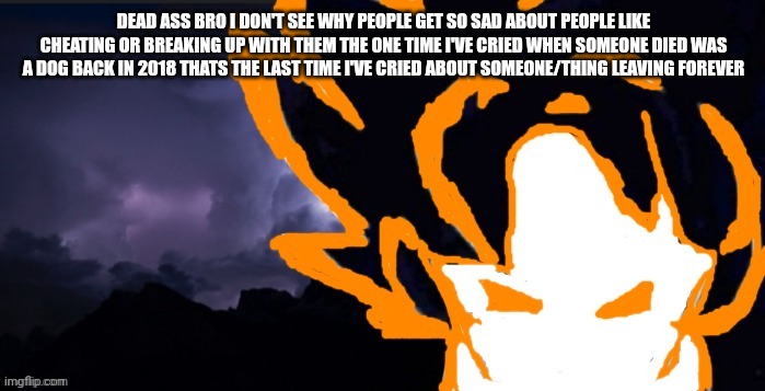 LowTeirGoob | DEAD ASS BRO I DON'T SEE WHY PEOPLE GET SO SAD ABOUT PEOPLE LIKE CHEATING OR BREAKING UP WITH THEM THE ONE TIME I'VE CRIED WHEN SOMEONE DIED WAS A DOG BACK IN 2018 THATS THE LAST TIME I'VE CRIED ABOUT SOMEONE/THING LEAVING FOREVER | image tagged in lowteirgoob | made w/ Imgflip meme maker