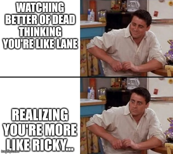 Better of Dead more like Ricky | WATCHING BETTER OF DEAD THINKING YOU'RE LIKE LANE; REALIZING YOU'RE MORE LIKE RICKY... | image tagged in surprised joey | made w/ Imgflip meme maker
