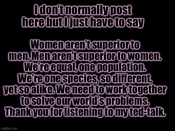 Feeling poetic, might delete later ☮️ | I don’t normally post here but I just have to say; Women aren’t superior to men. Men aren’t superior to women. We’re equal, one population. We’re one species, so different, yet so alike. We need to work together to solve our world’s problems. Thank you for listening to my ted-talk. | made w/ Imgflip meme maker