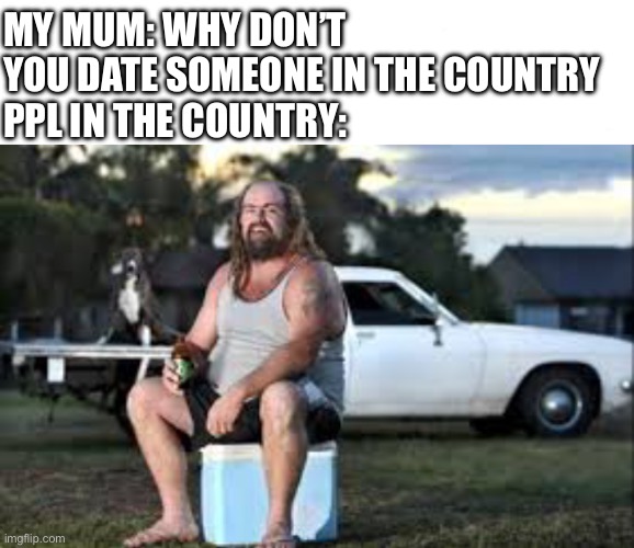 MY MUM: WHY DON’T YOU DATE SOMEONE IN THE COUNTRY
PPL IN THE COUNTRY: | image tagged in am i a joke to u | made w/ Imgflip meme maker
