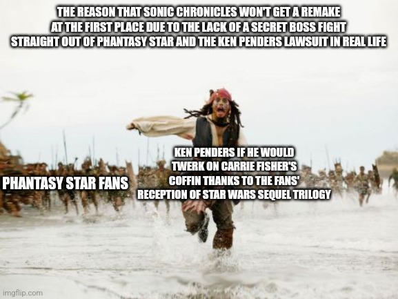 Jack Sparrow Being Chased | THE REASON THAT SONIC CHRONICLES WON'T GET A REMAKE AT THE FIRST PLACE DUE TO THE LACK OF A SECRET BOSS FIGHT STRAIGHT OUT OF PHANTASY STAR AND THE KEN PENDERS LAWSUIT IN REAL LIFE; KEN PENDERS IF HE WOULD TWERK ON CARRIE FISHER'S COFFIN THANKS TO THE FANS' RECEPTION OF STAR WARS SEQUEL TRILOGY; PHANTASY STAR FANS | image tagged in memes,jack sparrow being chased,ken penders,star wars,phantasy star | made w/ Imgflip meme maker