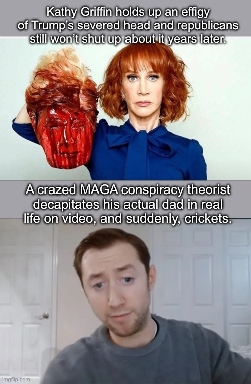 Deranged fascist psychopaths, every single one of them. | Kathy Griffin holds up an effigy of Trump’s severed head and republicans still won’t shut up about it years later. A crazed MAGA conspiracy theorist decapitates his actual dad in real life on video, and suddenly, crickets. | image tagged in maga,border wall,conspiracy theory,donald trump | made w/ Imgflip meme maker