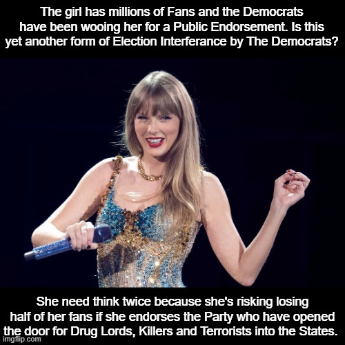 Swift & Democrats | The girl has millions of Fans and the Democrats have been wooing her for a Public Endorsement. Is this yet another form of Election Interferance by The Democrats? She need think twice because she's risking losing half of her fans if she endorses the Party who have opened the door for Drug Lords, Killers and Terrorists into the States. | image tagged in politics | made w/ Imgflip meme maker