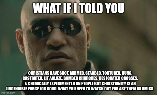 Morpheus exposes the hilarity of clown world | WHAT IF I TOLD YOU; CHRISTIANS HAVE SHOT, MAIMED, STABBED, TORTURED, HUNG, CASTRATED, LIT ABLAZE, BOMBED CHURCHES, DESECRATED CROSSES, & CHEMICALLY EXPERIMENTED ON PEOPLE BUT CHRISTIANITY IS AN UNDENIABLE FORCE FOR GOOD. WHAT YOU NEED TO WATCH OUT FOR ARE THEM ISLAMICS | image tagged in memes,matrix morpheus,comedy,dark humor | made w/ Imgflip meme maker