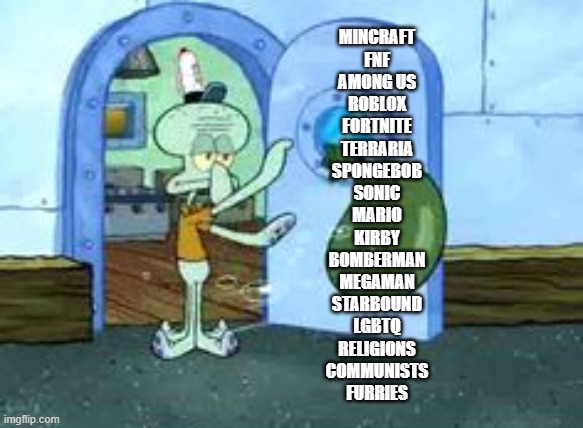 TAKE THAT BEACHES | MINCRAFT
FNF
AMONG US
ROBLOX
FORTNITE
TERRARIA
SPONGEBOB
SONIC
MARIO
KIRBY
BOMBERMAN
MEGAMAN
STARBOUND
LGBTQ
RELIGIONS
COMMUNISTS
FURRIES | image tagged in squidwerd trowing out garbage | made w/ Imgflip meme maker