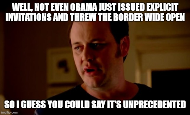 Jake from state farm | WELL, NOT EVEN OBAMA JUST ISSUED EXPLICIT INVITATIONS AND THREW THE BORDER WIDE OPEN SO I GUESS YOU COULD SAY IT'S UNPRECEDENTED | image tagged in jake from state farm | made w/ Imgflip meme maker