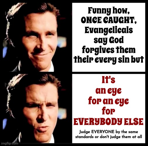 Have You Placed Yourself So Far Above Everyone Else That You Forget It's Not Up To You? | Funny how,
ONCE CAUGHT,
Evangelicals say God forgives them their every sin but; It's an eye for an eye for EVERYBODY ELSE; Judge EVERYONE by the same standards or don't judge them at all | image tagged in christian bale smile ooh,god religion universe,memes,faithful,humility,god loves everyone | made w/ Imgflip meme maker