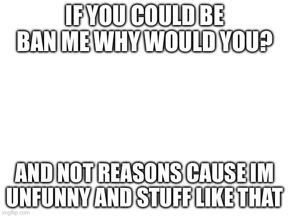 Blank White Template | IF YOU COULD BE BAN ME WHY WOULD YOU? AND NOT REASONS CAUSE IM UNFUNNY AND STUFF LIKE THAT | image tagged in blank white template | made w/ Imgflip meme maker