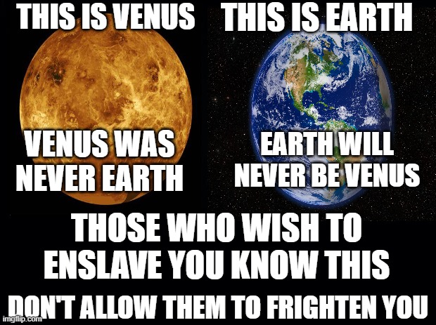 Climate Hysteria | THIS IS VENUS; THIS IS EARTH; EARTH WILL NEVER BE VENUS; VENUS WAS NEVER EARTH; THOSE WHO WISH TO ENSLAVE YOU KNOW THIS; DON'T ALLOW THEM TO FRIGHTEN YOU | image tagged in black background | made w/ Imgflip meme maker