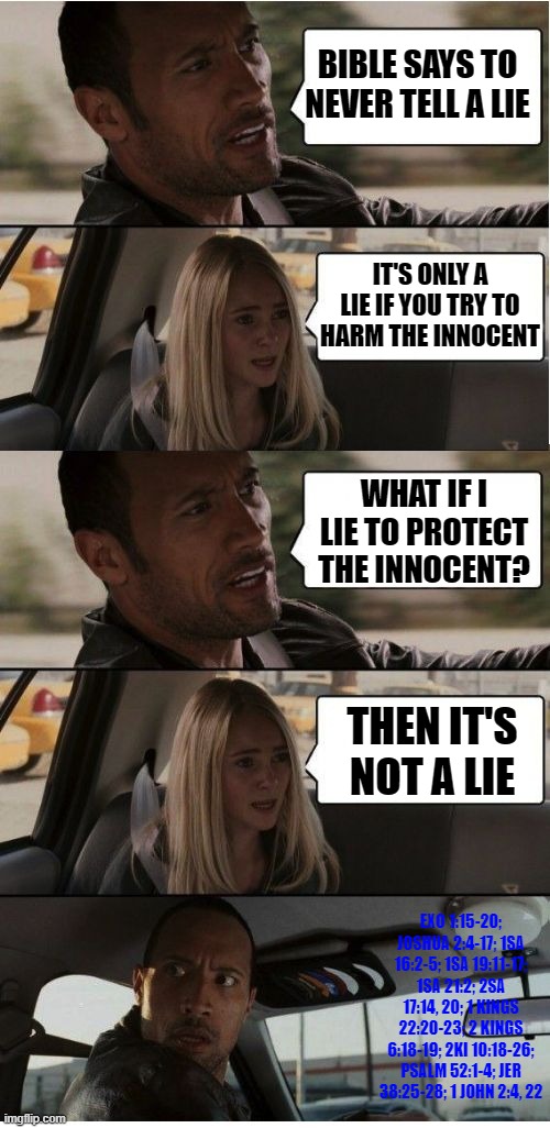 You have been lied to... | BIBLE SAYS TO NEVER TELL A LIE; IT'S ONLY A LIE IF YOU TRY TO HARM THE INNOCENT; WHAT IF I LIE TO PROTECT THE INNOCENT? THEN IT'S NOT A LIE; EXO 1:15-20; JOSHUA 2:4-17; 1SA 16:2-5; 1SA 19:11-17; 1SA 21:2; 2SA 17:14, 20; 1 KINGS 22:20-23; 2 KINGS 6:18-19; 2KI 10:18-26; PSALM 52:1-4; JER 38:25-28; 1 JOHN 2:4, 22 | image tagged in the rock conversation | made w/ Imgflip meme maker