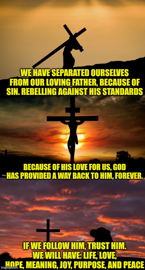 WE HAVE SEPARATED OURSELVES FROM OUR LOVING FATHER, BECAUSE OF SIN. REBELLING AGAINST HIS STANDARDS; BECAUSE OF HIS LOVE FOR US, GOD HAS PROVIDED A WAY BACK TO HIM, FOREVER. IF WE FOLLOW HIM, TRUST HIM. WE WILL HAVE: LIFE, LOVE, HOPE, MEANING, JOY, PURPOSE, AND PEACE | image tagged in jesus crossfit,jesus on the cross,kneeling before the cross | made w/ Imgflip meme maker