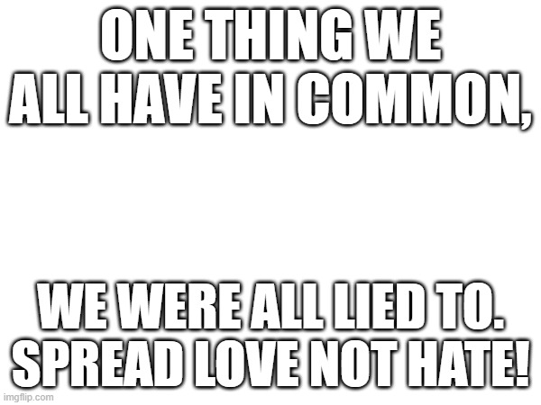 WWG1WGA WW | ONE THING WE ALL HAVE IN COMMON, WE WERE ALL LIED TO.

SPREAD LOVE NOT HATE! | image tagged in blank white template | made w/ Imgflip meme maker