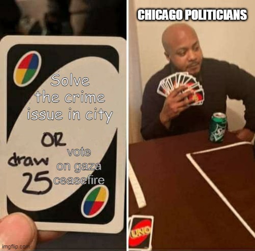 Solve the crime issue in city of Chicago | CHICAGO POLITICIANS; Solve the crime issue in city; vote on gaza ceasefire | image tagged in memes,uno draw 25 cards,crime,democrats,brandon johnson,chicago | made w/ Imgflip meme maker