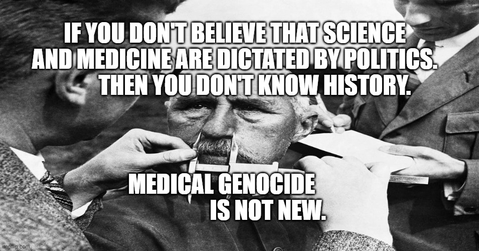 Nazi scientific racism eugenics | IF YOU DON'T BELIEVE THAT SCIENCE AND MEDICINE ARE DICTATED BY POLITICS.           THEN YOU DON'T KNOW HISTORY. MEDICAL GENOCIDE                       IS NOT NEW. | image tagged in nazi scientific racism eugenics | made w/ Imgflip meme maker