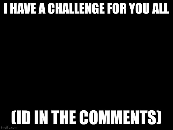 I HAVE A CHALLENGE FOR YOU ALL; (ID IN THE COMMENTS) | made w/ Imgflip meme maker