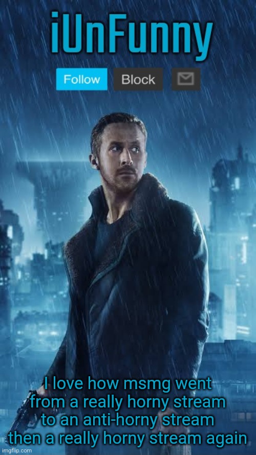 iUnFunny's Blade Runner Template | I love how msmg went from a really horny stream to an anti-horny stream then a really horny stream again | image tagged in iunfunny's blade runner template | made w/ Imgflip meme maker
