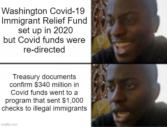 WTF? Your Tax Dollars Paid for This | Washington Covid-19 
Immigrant Relief Fund
 set up in 2020
but Covid funds were
re-directed; Treasury documents confirm $340 million in Covid funds went to a program that sent $1,000 checks to illegal immigrants | image tagged in happy sad,liberals,leftists,democrats | made w/ Imgflip meme maker