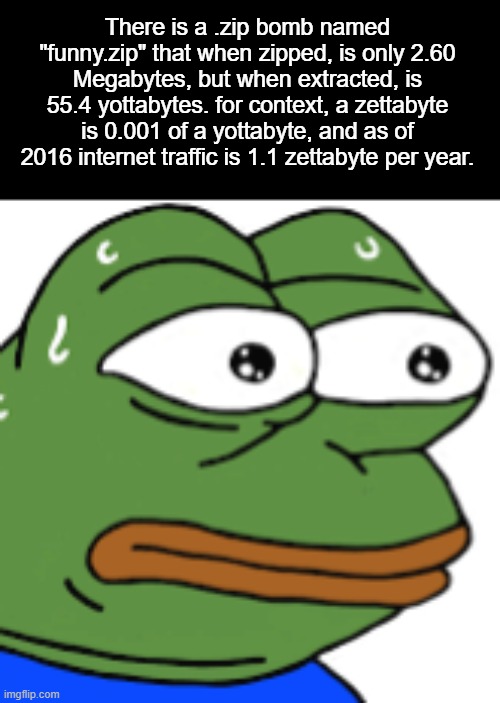 funny.zip | There is a .zip bomb named "funny.zip" that when zipped, is only 2.60 Megabytes, but when extracted, is 55.4 yottabytes. for context, a zettabyte is 0.001 of a yottabyte, and as of 2016 internet traffic is 1.1 zettabyte per year. | image tagged in pepe the frog,zip bomb | made w/ Imgflip meme maker