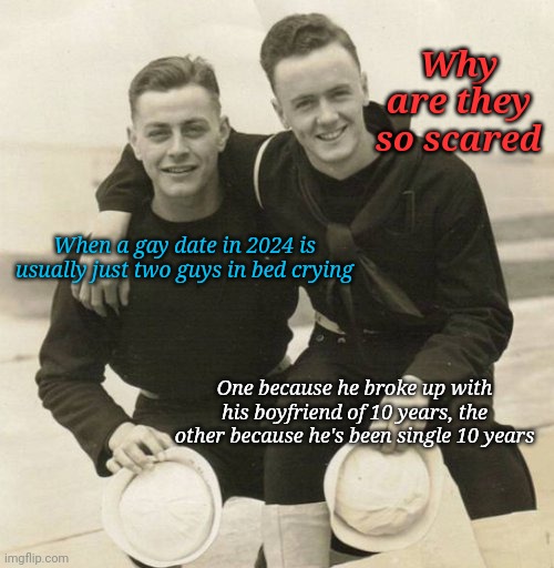 Gay dating in the 20s | Why are they so scared; When a gay date in 2024 is usually just two guys in bed crying; One because he broke up with his boyfriend of 10 years, the other because he's been single 10 years | image tagged in vintage gay couple | made w/ Imgflip meme maker