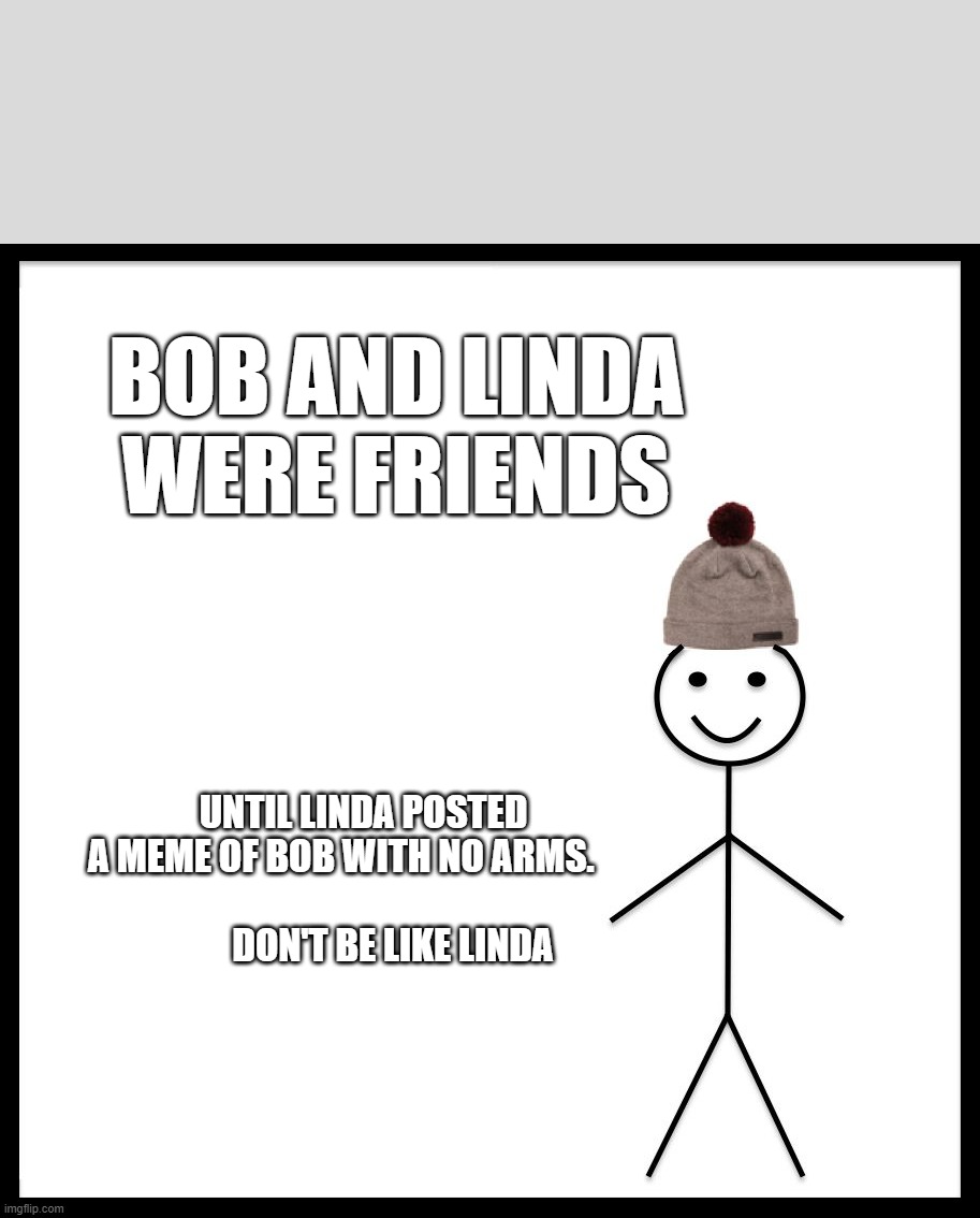 This Is Bob | BOB AND LINDA WERE FRIENDS; UNTIL LINDA POSTED A MEME OF BOB WITH NO ARMS.      
                    DON'T BE LIKE LINDA | image tagged in this is bob | made w/ Imgflip meme maker