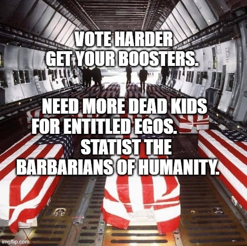 Military Tragedy | VOTE HARDER GET YOUR BOOSTERS. NEED MORE DEAD KIDS FOR ENTITLED EGOS.            
 STATIST THE BARBARIANS OF HUMANITY. | image tagged in military tragedy | made w/ Imgflip meme maker