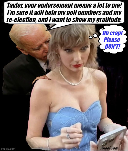 Biden excited with Taylor Swift endorsement | Taylor, your endorsement means a lot to me!
I'm sure it will help my poll numbers and my
re-election, and I want to show my gratitude. Oh crap!
Please 
DON'T! Angel Soto | image tagged in biden excited with taylor swift endorsement,joe biden,taylor swift,polls,presidential election,gratitude | made w/ Imgflip meme maker