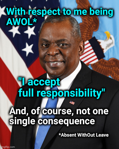 Lloyd Austin accepts responsibility but not consequences | With respect to me being
AWOL*; "I accept
full responsibility"; And, of course, not one
single consequence; *Absent WithOut Leave | image tagged in lloyd j austin iii,awol | made w/ Imgflip meme maker