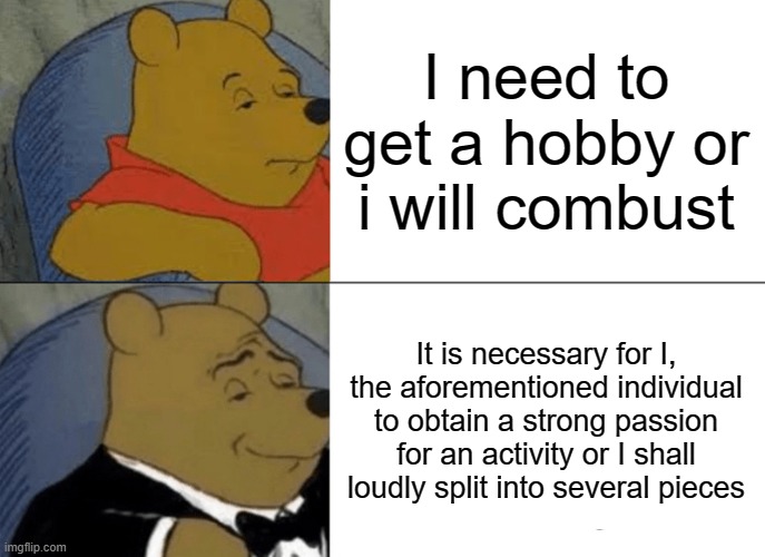 Tuxedo Winnie The Pooh | I need to get a hobby or i will combust; It is necessary for I, the aforementioned individual to obtain a strong passion for an activity or I shall loudly split into several pieces | image tagged in memes,tuxedo winnie the pooh | made w/ Imgflip meme maker