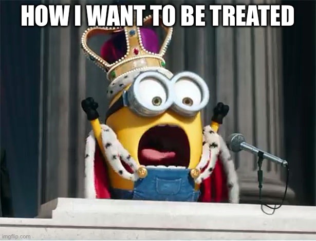 Minions King Bob | HOW I WANT TO BE TREATED | image tagged in minions king bob | made w/ Imgflip meme maker