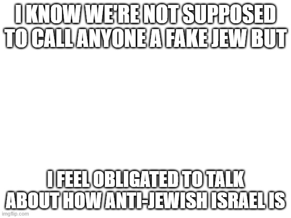 Ofc so many jews hate them. Got a jewish girl tellimg me they're as jewish as a ham and cheese sandwich. | I KNOW WE'RE NOT SUPPOSED TO CALL ANYONE A FAKE JEW BUT; I FEEL OBLIGATED TO TALK ABOUT HOW ANTI-JEWISH ISRAEL IS | made w/ Imgflip meme maker