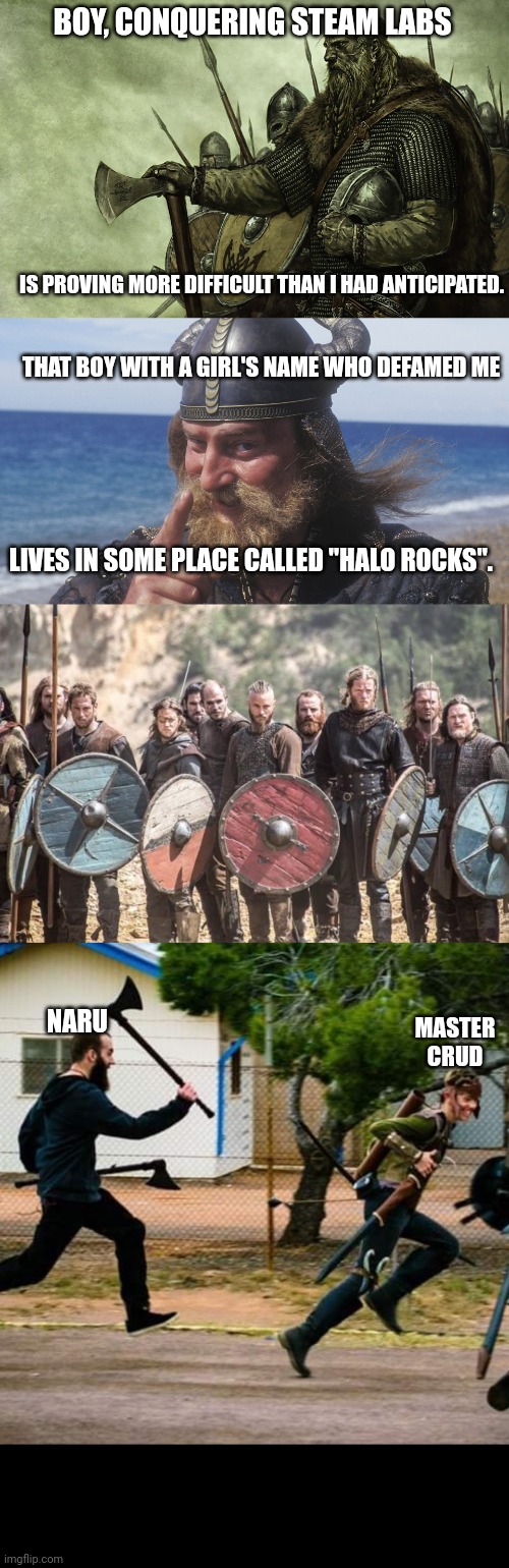 BOY, CONQUERING STEAM LABS; IS PROVING MORE DIFFICULT THAN I HAD ANTICIPATED. THAT BOY WITH A GIRL'S NAME WHO DEFAMED ME; LIVES IN SOME PLACE CALLED "HALO ROCKS". MASTER CRUD; NARU | image tagged in viking,hell yes viking,vikings,chasing guy | made w/ Imgflip meme maker