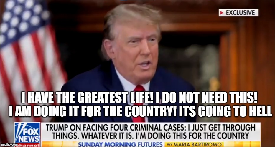 Willing to lose everything for your country | I HAVE THE GREATEST LIFE! I DO NOT NEED THIS! 
I AM DOING IT FOR THE COUNTRY! ITS GOING TO HELL | image tagged in donald trump,trump,sacrifice,fjb,maga,make america great again | made w/ Imgflip meme maker