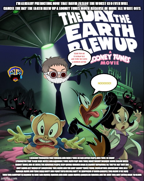 i'm already predicting the new looney tunes movie getting cancelled by david zaslav | I'M ALREADY PREDICTING NOW THAT DAVID ZASLAV THE WORST CEO EVER WILL CANCEL THE DAY THE EARTH BLEW UP A LOONEY TUNES MOVIE BECAUSE OF MORE TAX WRITE OFFS; TIME FOR ME TO SCRAP YOU AND TURN YOU INTO A HORROR MOVIE! NOOOOOO! I ALREADY PREDICTED THAT FURIOSA AND DUNE 2 WILL BE BOX OFFICE FLOPS AND I WILL BE RIGHT I PREDICTED THAT FLASH BLUE BEETLE AND AQUAMAN 2 WILL BOTH FLOP AND I WAS RIGHT MAINLY BECAUSE DAVID ZASLAV HATES LOONEY TUNES AND HE HATES THE AUDIENCE PEOPLE KEEP SAYING WARNER BROS IS SLOWLY IMPROVING NO THEY'RE NOT THEY ARE ONLY GONNA GET WORSE BY CANCELLING THIS MOVIE AND THE ONLY LOONEY TUNES THING ZASVLAV WILL GREENLIGHT WILL BE A HORROR MOVIE AND TURN BUGS DAFFY AND PORKY INTO KILLERS DON'T BE SURPRISED IF DAVID CANCELS THIS MOVIE IF HE DOES THEN THIS COMPANY IS DOOMED TO HAVE BAD MOVIES FOREVER AND HAVE GOOD MOVIES CANCELLED FOREVER AND WE HAVE THIS SHIT EATING HACK TO BLAME | image tagged in warner bros discovery,david zaslav,looney tunes,prediction | made w/ Imgflip meme maker