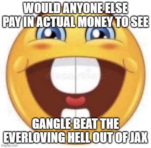 WOULD ANYONE ELSE PAY IN ACTUAL MONEY TO SEE; GANGLE BEAT THE EVERLOVING HELL OUT OF JAX | made w/ Imgflip meme maker