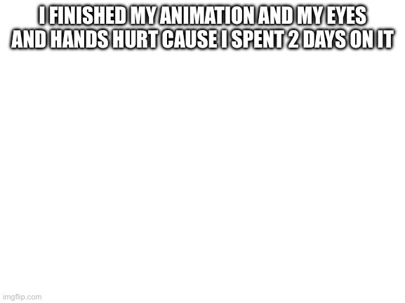 Blank White Template | I FINISHED MY ANIMATION AND MY EYES AND HANDS HURT CAUSE I SPENT 2 DAYS ON IT | image tagged in blank white template | made w/ Imgflip meme maker