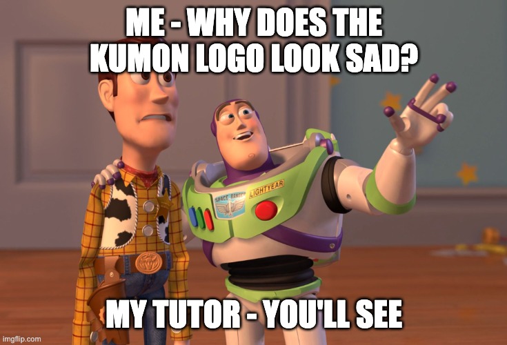 X, X Everywhere Meme | ME - WHY DOES THE KUMON LOGO LOOK SAD? MY TUTOR - YOU'LL SEE | image tagged in memes,x x everywhere | made w/ Imgflip meme maker