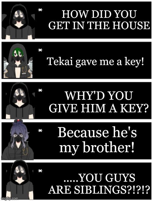 Small lore drop | HOW DID YOU GET IN THE HOUSE; Tekai gave me a key! WHY'D YOU GIVE HIM A KEY? Because he's my brother! .....YOU GUYS ARE SIBLINGS?!?!? | image tagged in 4 undertale textboxes,undertale text box | made w/ Imgflip meme maker