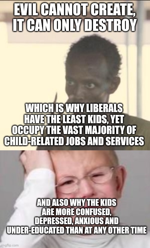 EVIL CANNOT CREATE, IT CAN ONLY DESTROY; WHICH IS WHY LIBERALS HAVE THE LEAST KIDS, YET OCCUPY THE VAST MAJORITY OF CHILD-RELATED JOBS AND SERVICES; AND ALSO WHY THE KIDS ARE MORE CONFUSED, DEPRESSED, ANXIOUS AND UNDER-EDUCATED THAN AT ANY OTHER TIME | image tagged in memes,look at me,sad crying child | made w/ Imgflip meme maker