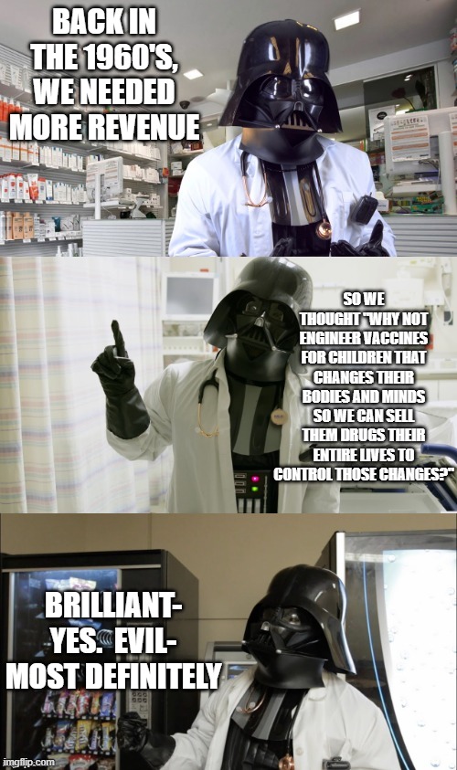 Watch the mods bury this one | BACK IN THE 1960'S, WE NEEDED MORE REVENUE; SO WE THOUGHT "WHY NOT ENGINEER VACCINES FOR CHILDREN THAT CHANGES THEIR BODIES AND MINDS SO WE CAN SELL THEM DRUGS THEIR ENTIRE LIVES TO CONTROL THOSE CHANGES?"; BRILLIANT- YES.  EVIL- MOST DEFINITELY | image tagged in pharmacy vader | made w/ Imgflip meme maker