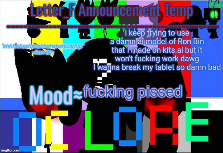 please give me some fucking advice before I fucking delete my motherfucking account | I keep trying to use a damn ai model of Ron Bin that I made on kits.ai but it won't fucking work dawg
I wanna break my tablet so damn bad; fucking pissed | image tagged in oc lore announcement temp | made w/ Imgflip meme maker