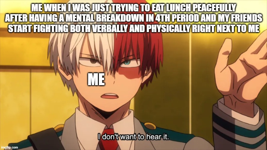 i'm over it | ME WHEN I WAS JUST TRYING TO EAT LUNCH PEACEFULLY AFTER HAVING A MENTAL BREAKDOWN IN 4TH PERIOD AND MY FRIENDS START FIGHTING BOTH VERBALLY AND PHYSICALLY RIGHT NEXT TO ME; ME | image tagged in i don't want to hear it todoroki | made w/ Imgflip meme maker