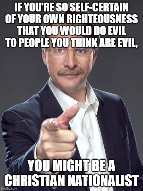Everyone is capable of evil. But history's greatest evils were done by those most self-certain of their own righteousness. | IF YOU'RE SO SELF-CERTAIN
OF YOUR OWN RIGHTEOUSNESS
THAT YOU WOULD DO EVIL
TO PEOPLE YOU THINK ARE EVIL, YOU MIGHT BE A
CHRISTIAN NATIONALIST | image tagged in jeff foxworthy,white nationalism,scumbag christian,conservative logic,evil,good vs evil | made w/ Imgflip meme maker